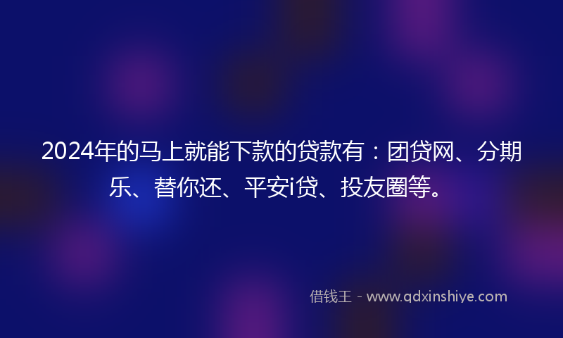 2024年的马上就能下款的贷款有：团贷网、分期乐、替你还、平安i贷、投友圈等。