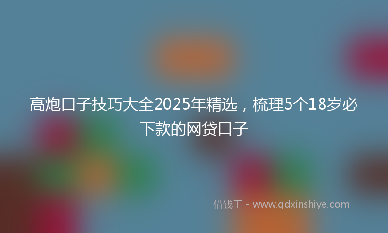 高炮口子技巧大全2025年精选，梳理5个18岁必下款的网贷口子
