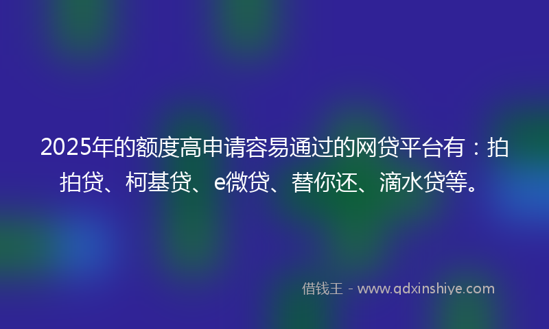 2025年的额度高申请容易通过的网贷平台有：拍拍贷、柯基贷、e微贷、替你还、滴水贷等。