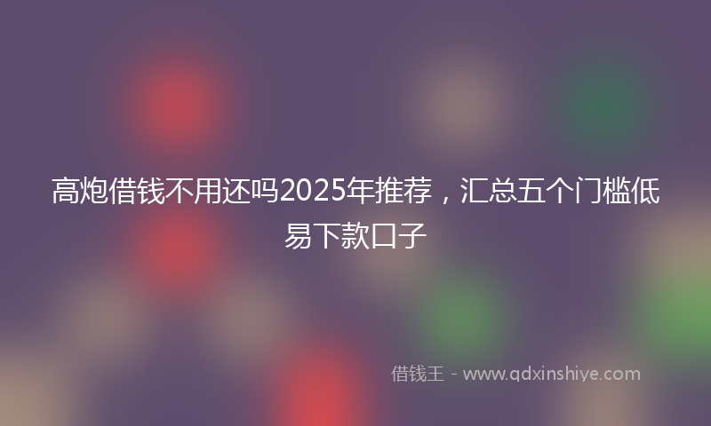 高炮借钱不用还吗2025年推荐，汇总五个门槛低易下款口子