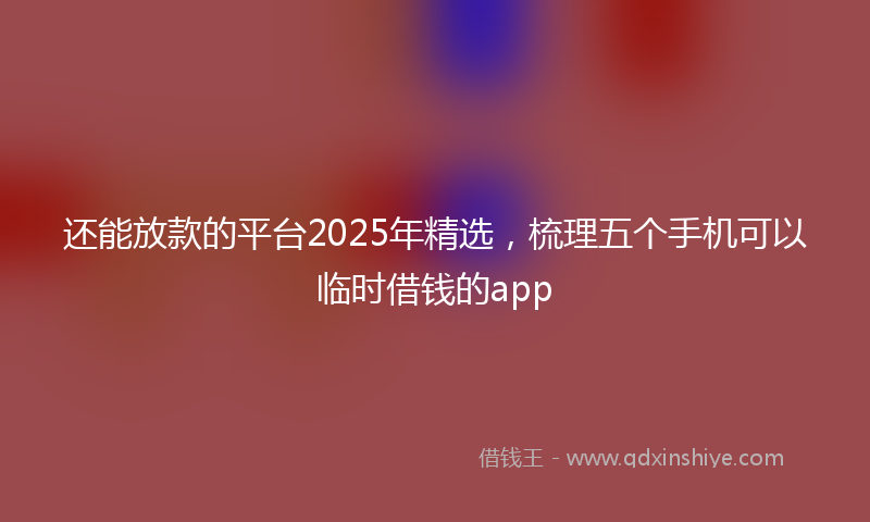 还能放款的平台2025年精选，梳理五个手机可以临时借钱的app