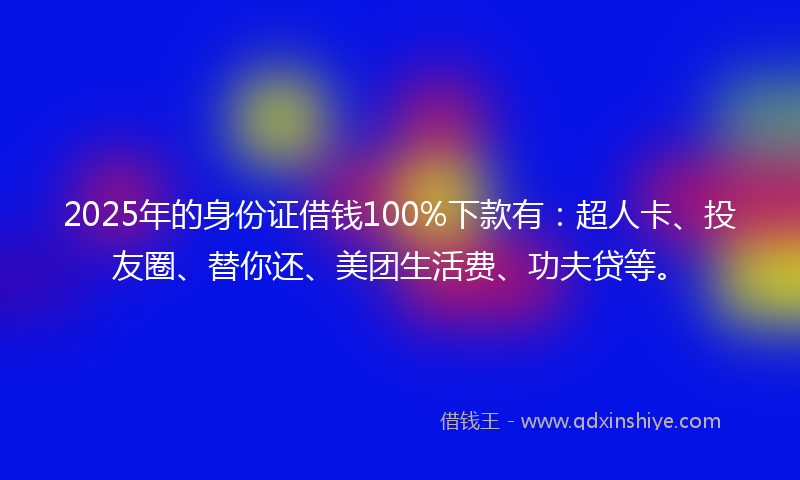2025年的身份证借钱100%下款有：超人卡、投友圈、替你还、美团生活费、功夫贷等。