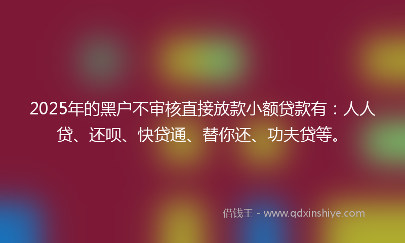 2025年的黑户不审核直接放款小额贷款有：人人贷、还呗、快贷通、替你还、功夫贷等。