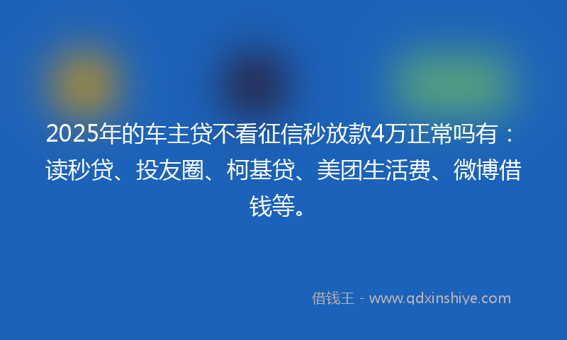 2025年的车主贷不看征信秒放款4万正常吗有：读秒贷、投友圈、柯基贷、美团生活费、微博借钱等。