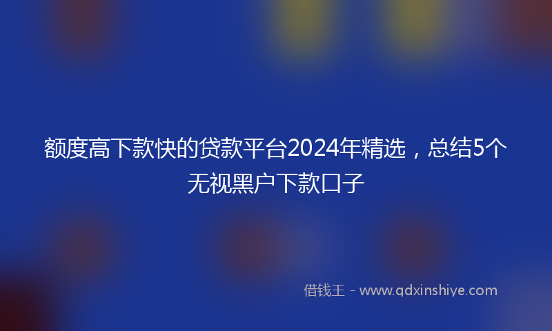 额度高下款快的贷款平台2024年精选，总结5个无视黑户下款口子