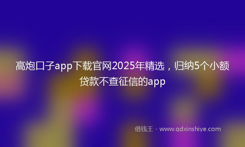 高炮口子app下载官网2025年精选，归纳5个小额贷款不查征信的app