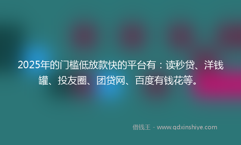2025年的门槛低放款快的平台有：读秒贷、洋钱罐、投友圈、团贷网、百度有钱花等。