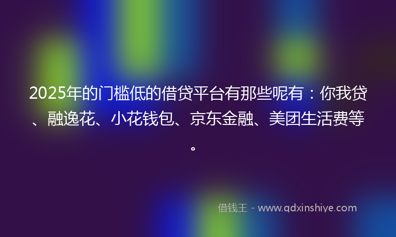 2025年的门槛低的借贷平台有那些呢有：你我贷、融逸花、小花钱包、京东金融、美团生活费等。
