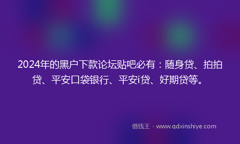 2024年的黑户下款论坛贴吧必有：随身贷、拍拍贷、平安口袋银行、平安i贷、好期贷等。