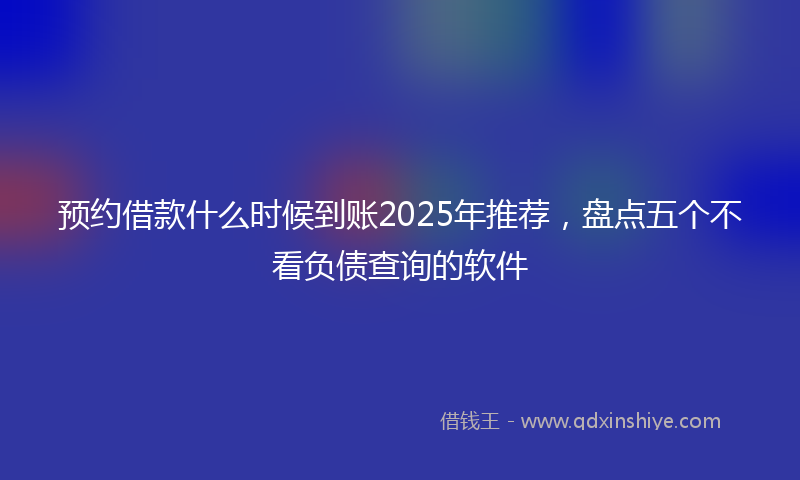 预约借款什么时候到账2025年推荐，盘点五个不看负债查询的软件