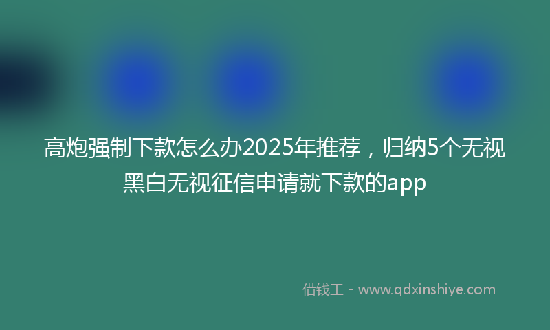高炮强制下款怎么办2025年推荐，归纳5个无视黑白无视征信申请就下款的app