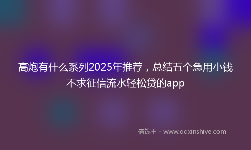 高炮有什么系列2025年推荐，总结五个急用小钱不求征信流水轻松贷的app