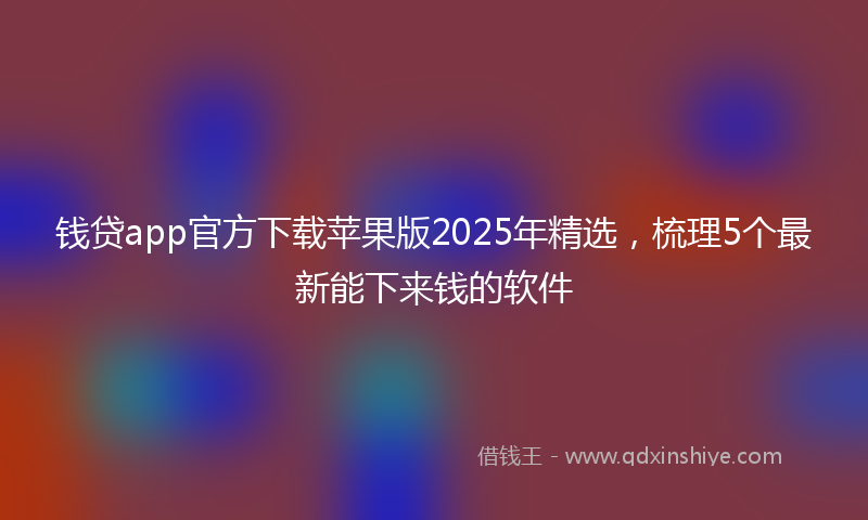 钱贷app官方下载苹果版2025年精选，梳理5个最新能下来钱的软件