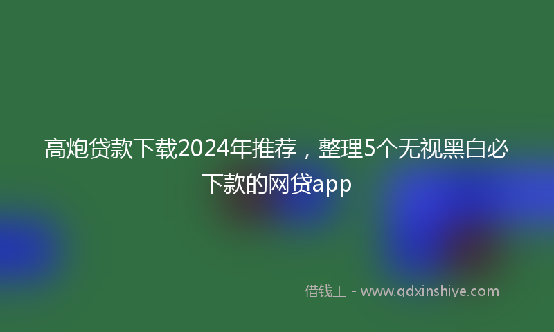 高炮贷款下载2024年推荐，整理5个无视黑白必下款的网贷app