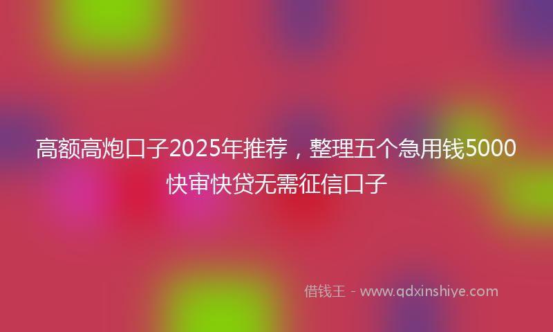 高额高炮口子2025年推荐，整理五个急用钱5000快审快贷无需征信口子