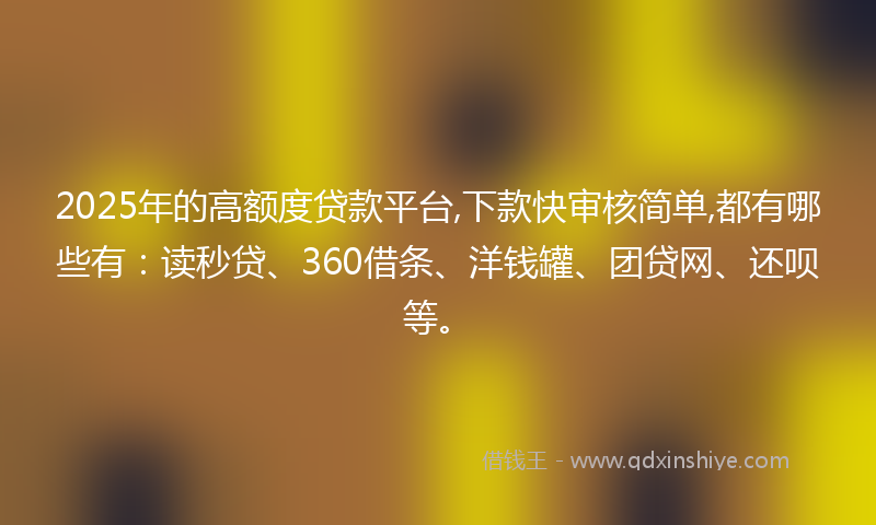 2025年的高额度贷款平台,下款快审核简单,都有哪些有：读秒贷、360借条、洋钱罐、团贷网、还呗等。