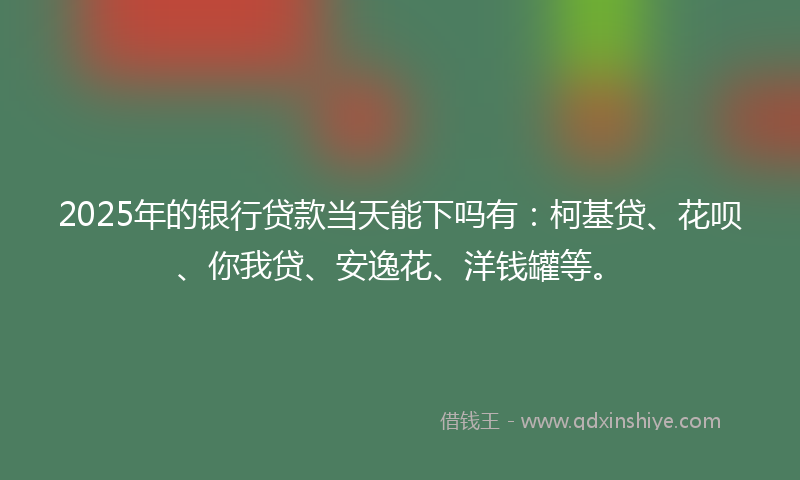2025年的银行贷款当天能下吗有：柯基贷、花呗、你我贷、安逸花、洋钱罐等。
