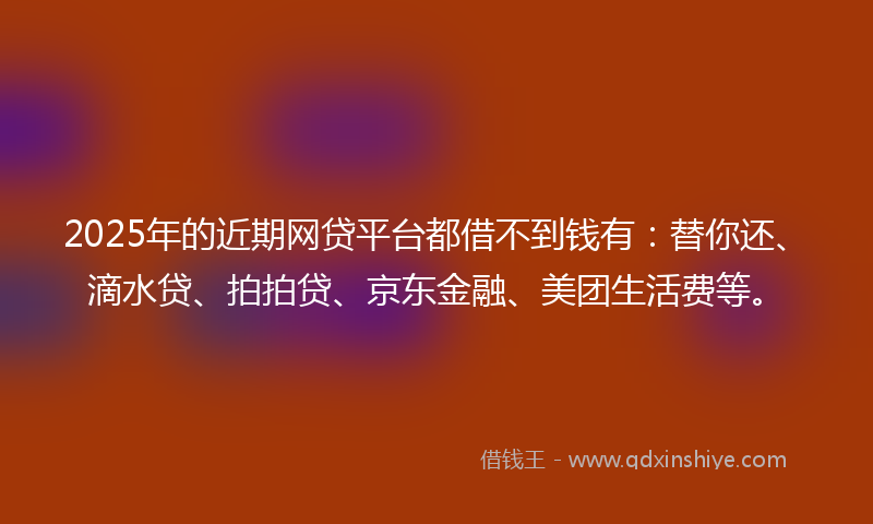 2025年的近期网贷平台都借不到钱有：替你还、滴水贷、拍拍贷、京东金融、美团生活费等。