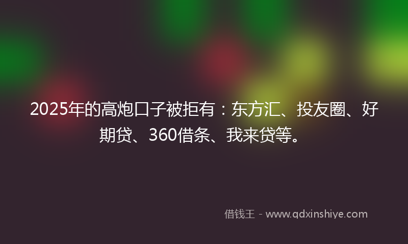 2025年的高炮口子被拒有：东方汇、投友圈、好期贷、360借条、我来贷等。