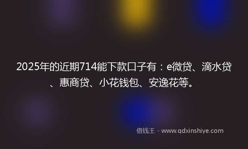 2025年的近期714能下款口子有：e微贷、滴水贷、惠商贷、小花钱包、安逸花等。