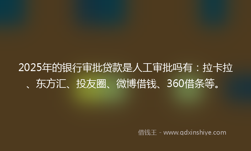 2025年的银行审批贷款是人工审批吗有：拉卡拉、东方汇、投友圈、微博借钱、360借条等。