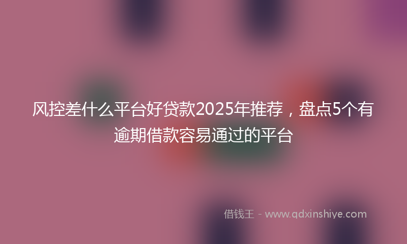 风控差什么平台好贷款2025年推荐，盘点5个有逾期借款容易通过的平台