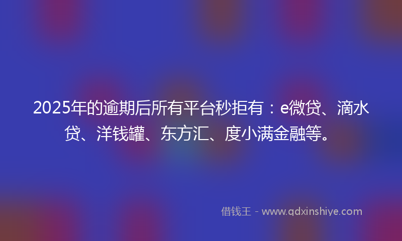 2025年的逾期后所有平台秒拒有：e微贷、滴水贷、洋钱罐、东方汇、度小满金融等。
