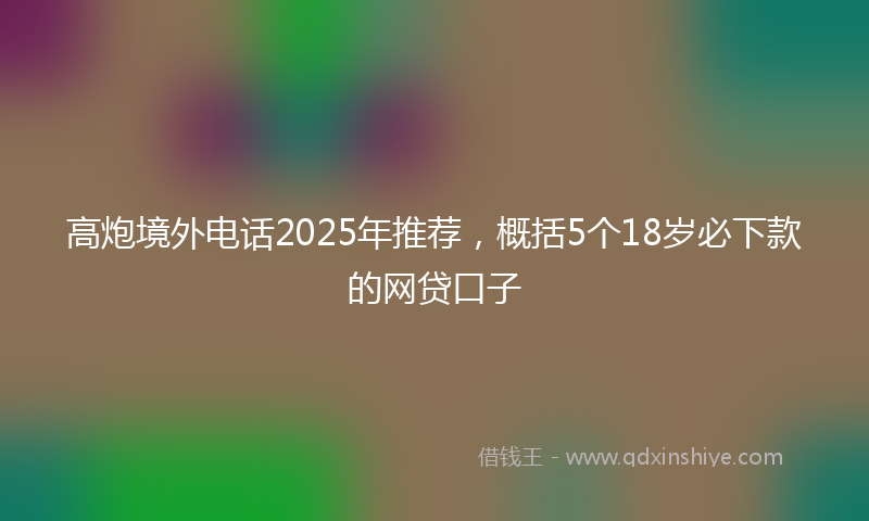 高炮境外电话2025年推荐，概括5个18岁必下款的网贷口子