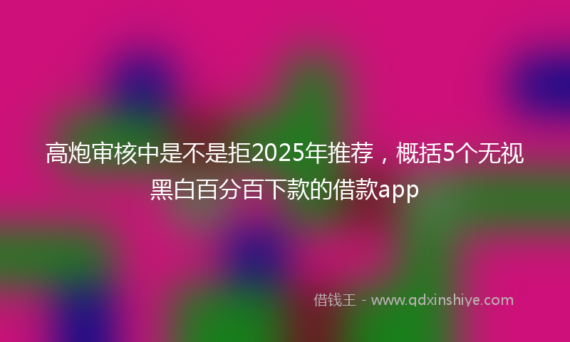 高炮审核中是不是拒2025年推荐，概括5个无视黑白百分百下款的借款app
