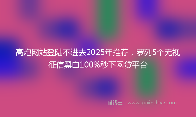 高炮网站登陆不进去2025年推荐，罗列5个无视征信黑白100%秒下网贷平台