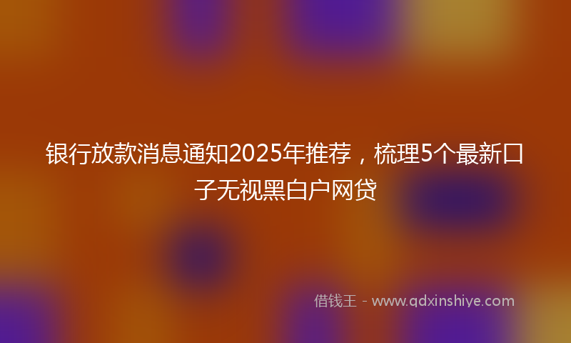 银行放款消息通知2025年推荐，梳理5个最新口子无视黑白户网贷