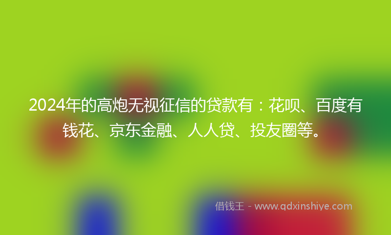 2024年的高炮无视征信的贷款有：花呗、百度有钱花、京东金融、人人贷、投友圈等。