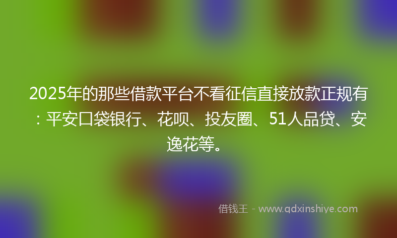 2025年的那些借款平台不看征信直接放款正规有：平安口袋银行、花呗、投友圈、51人品贷、安逸花等。