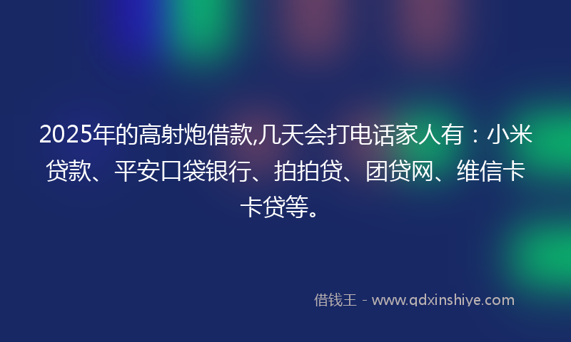 2025年的高射炮借款,几天会打电话家人有：小米贷款、平安口袋银行、拍拍贷、团贷网、维信卡卡贷等。