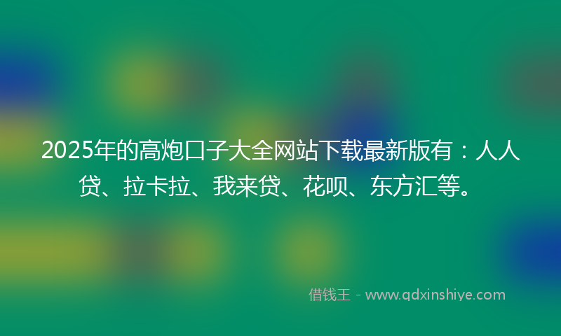 2025年的高炮口子大全网站下载最新版有：人人贷、拉卡拉、我来贷、花呗、东方汇等。