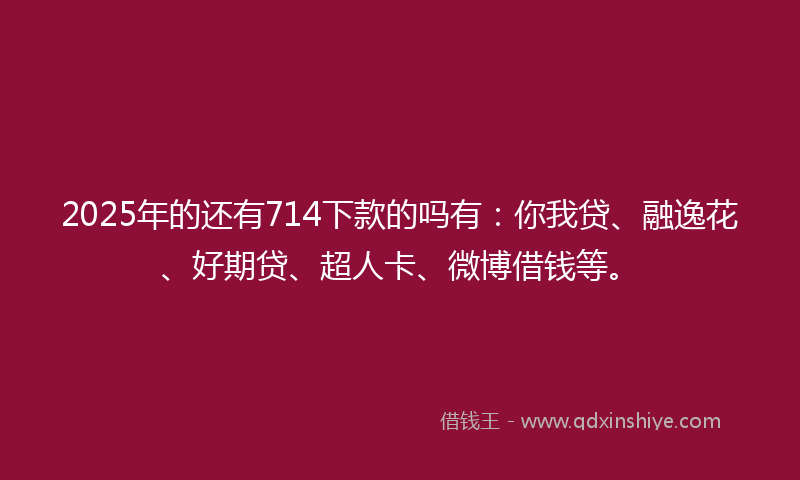 2025年的还有714下款的吗有：你我贷、融逸花、好期贷、超人卡、微博借钱等。