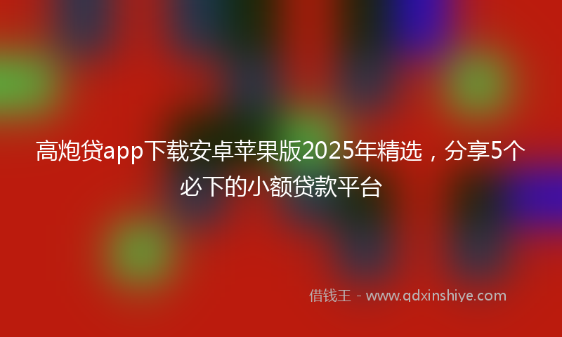 高炮贷app下载安卓苹果版2025年精选，分享5个必下的小额贷款平台