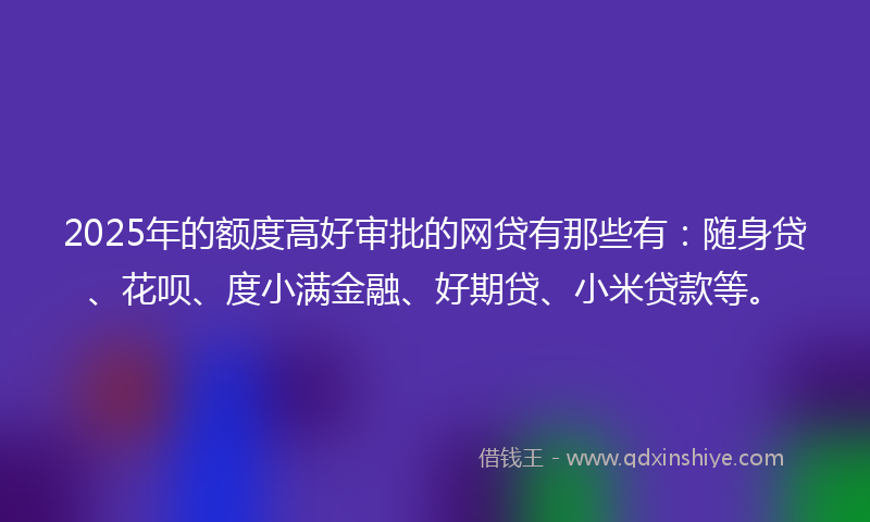 2025年的额度高好审批的网贷有那些有：随身贷、花呗、度小满金融、好期贷、小米贷款等。