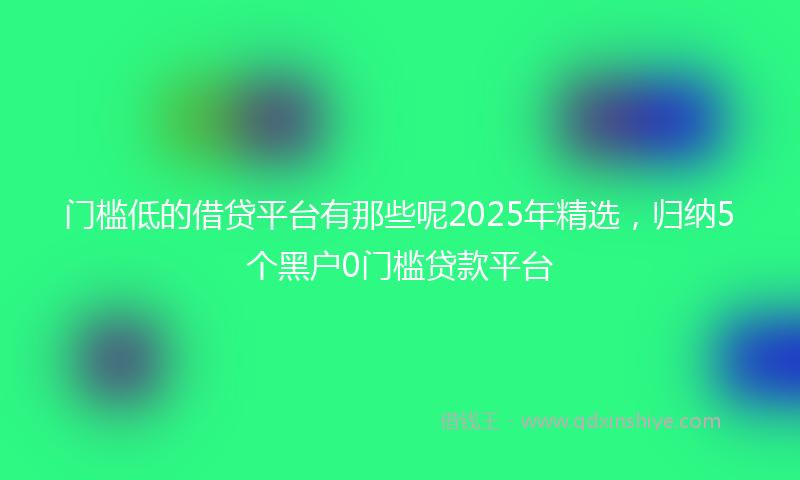 门槛低的借贷平台有那些呢2025年精选，归纳5个黑户0门槛贷款平台
