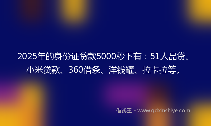 2025年的身份证贷款5000秒下有：51人品贷、小米贷款、360借条、洋钱罐、拉卡拉等。