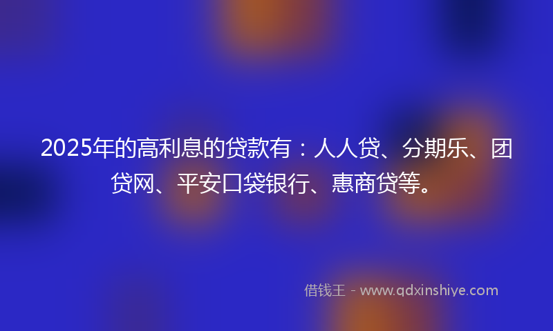 2025年的高利息的贷款有：人人贷、分期乐、团贷网、平安口袋银行、惠商贷等。