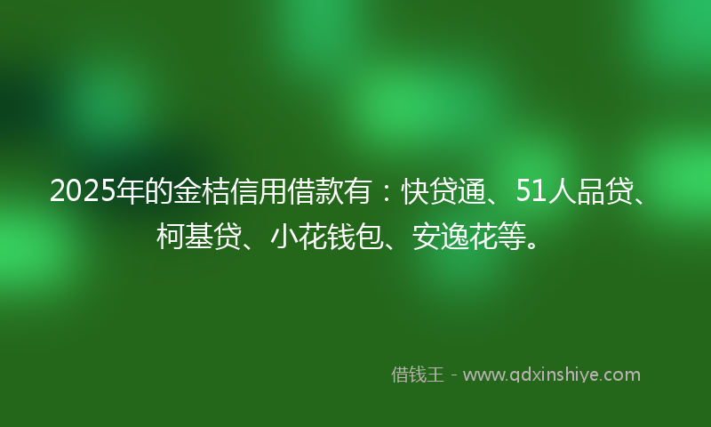 2025年的金桔信用借款有：快贷通、51人品贷、柯基贷、小花钱包、安逸花等。