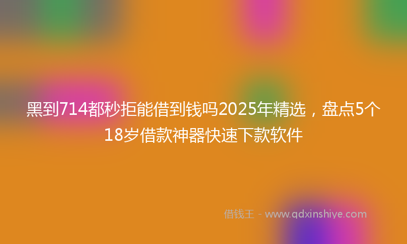 黑到714都秒拒能借到钱吗2025年精选，盘点5个18岁借款神器快速下款软件