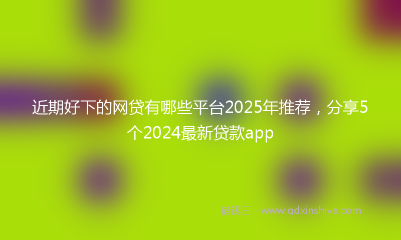 近期好下的网贷有哪些平台2025年推荐，分享5个2024最新贷款app
