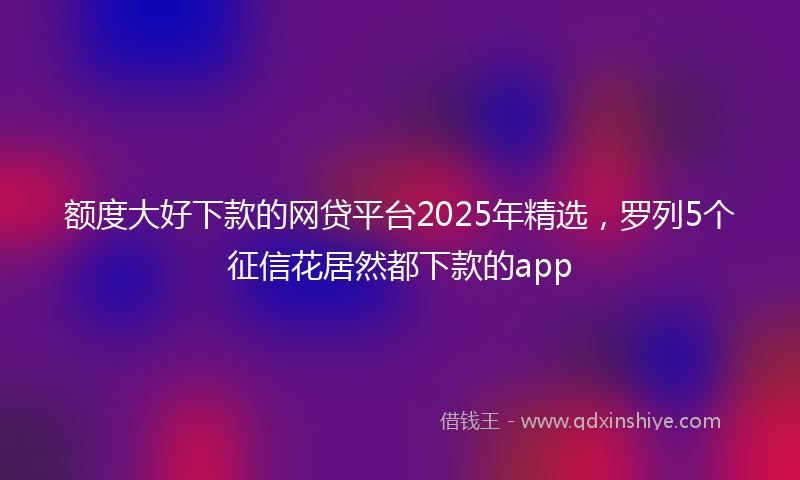 额度大好下款的网贷平台2025年精选，罗列5个征信花居然都下款的app