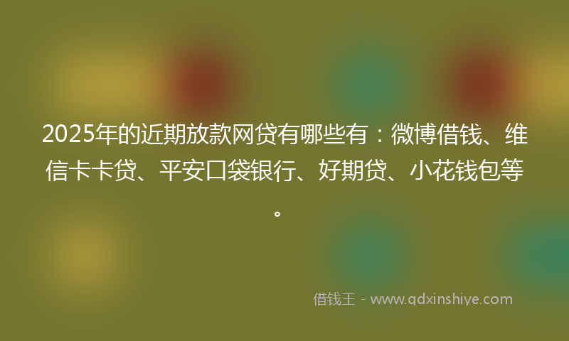 2025年的近期放款网贷有哪些有：微博借钱、维信卡卡贷、平安口袋银行、好期贷、小花钱包等。