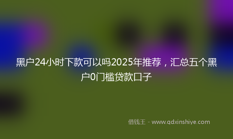黑户24小时下款可以吗2025年推荐，汇总五个黑户0门槛贷款口子
