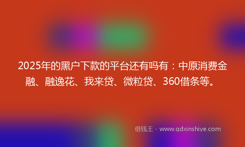 2025年的黑户下款的平台还有吗有：中原消费金融、融逸花、我来贷、微粒贷、360借条等。