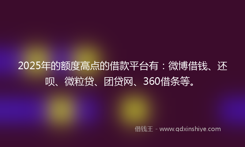 2025年的额度高点的借款平台有：微博借钱、还呗、微粒贷、团贷网、360借条等。
