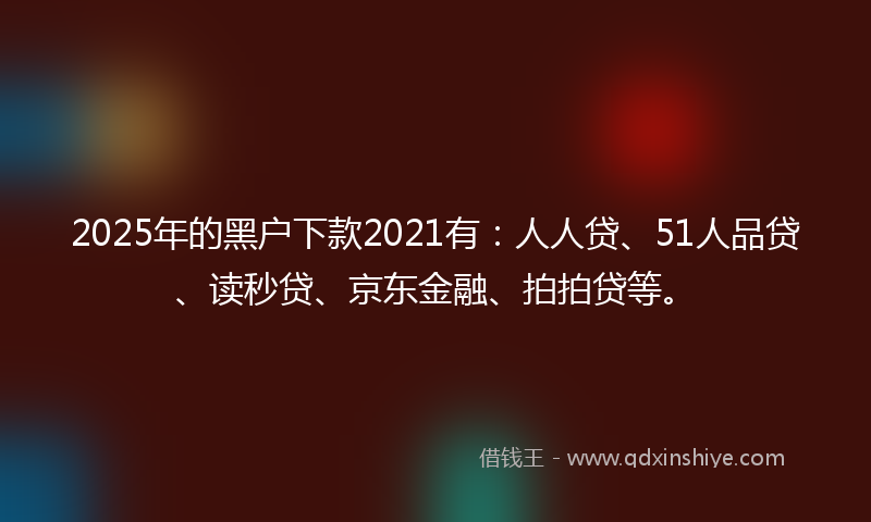 2025年的黑户下款2021有：人人贷、51人品贷、读秒贷、京东金融、拍拍贷等。